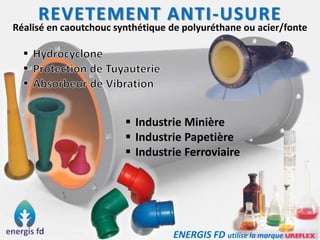REVETEMENT ANTI-USURE
Réalisé en caoutchouc synthétique de polyuréthane ou acier/fonte
 Industrie Minière
 Industrie Papetière
 Industrie Ferroviaire
ENERGIS FD utilise la marque
 