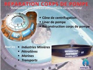 Revêtement anti-usure en polyuréthane ou acier/fonte
 Cône de centrifugation
 Liner de pompe
 Reconstruction corps de pompe
Pour les :  Industries Minières
 Pétrolières
 Marines
 Transports
 