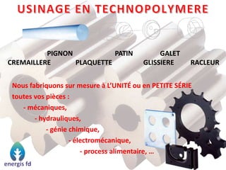 PIGNON PATIN GALET
CREMAILLERE PLAQUETTE GLISSIERE RACLEUR
Nous fabriquons sur mesure à L’UNITÉ ou en PETITE SÉRIE
toutes vos pièces :
- mécaniques,
- hydrauliques,
- génie chimique,
- électromécanique,
- process alimentaire, …
 