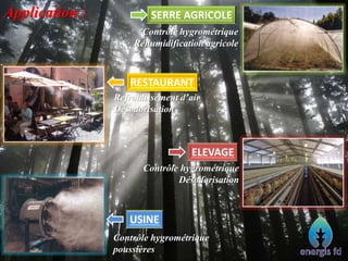 Application : SERRE AGRICOLE
Contrôle hygrométrique
Réhumidification agricole
Refroidissement d’air
Désodorisation
RESTAURANT
Contrôle hygrométrique
Désodorisation
ELEVAGE
Contrôle hygrométrique
poussières
USINE
 