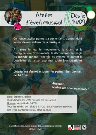 Atelier
d’éveil musical
Dès le
14/09
Ce nouvel atelier permettra aux enfants d’entrer dans
le monde merveilleux de la musique...
A travers le jeu, le mouvement, le chant et la
manipulation d’instruments, ils découvriront la magie
du monde sonore, l’énergie du rythme et auront la
possibilité de laisser exprimer toute leur créativité.
L’atelier est destiné à toutes les petites têtes blondes,
de 3 à 6 ans.
Lieu : Espace Cigalon
(Grand’Place, 8 à 7911 Frasnes-lez-Buissenal)
Horaire : A partir du 14/09
Tous les lundis, de 16h30 à 17h20 - Sauf vacances scolaires
PAF : 40€ par trimestre ou 100€ l’année
Attention,
ce n’est que pour les enfants !
Inscription obligatoire auprès des Jeunesses Musicales :
069/35.43.28
 
