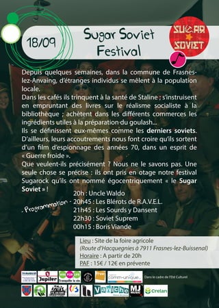 Lieu : Site de la foire agricole
(Route d’Hacquegnies à 7911 Frasnes-lez-Buissenal)
Horaire : A partir de 20h
PAF : 15€ / 12€ en prévente
Sugar Soviet
Festival
Depuis quelques semaines, dans la commune de Frasnes-
lez-Anvaing, d’étranges individus se mêlent à la population
locale.
Dans les cafés ils trinquent à la santé de Staline ; s’instruisent
en empruntant des livres sur le réalisme socialiste à la
bibliothèque ; achètent dans les différents commerces les
ingrédients utiles à la préparation du goulash...
Ils se définissent eux-mêmes comme les derniers soviets.
D’ailleurs, leurs accoutrements nous font croire qu’ils sortent
d’un film d’espionnage des années 70, dans un esprit de
« Guerre froide ».
Que veulent-ils précisément ? Nous ne le savons pas. Une
seule chose se précise : ils ont pris en otage notre festival
Sugarock qu’ils ont nommé égocentriquement « le Sugar
Soviet » !
18/09
20h : Uncle Waldo
20h45 : Les Blérots de R.A.V.E.L.
21h45 : Les Sourds y Dansent
22h30 : Soviet Suprem
00h15 : Boris Viande
- Programmation -
Tranquille la vie.
Dans le cadre de l’Eté Culturel
 
