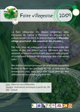 Lieu : Dans les rues d’Ellezelles
Horaire : Animations artistiques à partir de 14h
PAF : Gratuit
La foire villageoise est, depuis longtemps déjà,
l’occasion de mettre à l’honneur les artisans et la
culture locale ! En 2015, le thème choisi est « Ellezelles
village gourmand : des saveurs et des plantes ».
Dès lors, vous ne manquerez pas d’en apprendre des
vertes et des pas mûres sur ces éléments qui vous
assurent un environnement sain, peuvent vous soigner
et constituent la beauté de ce paysage que vous aimez
tant !
Nos artistes vous proposeront de renommer ces petites
feuilles et fleurs qui jonchent les sols et que nous ne
remarquons plus, mais aussi d’en savoir plus sur leur
utilisation et les contes qui y sont liés.
Foire villageoise 20/09
 