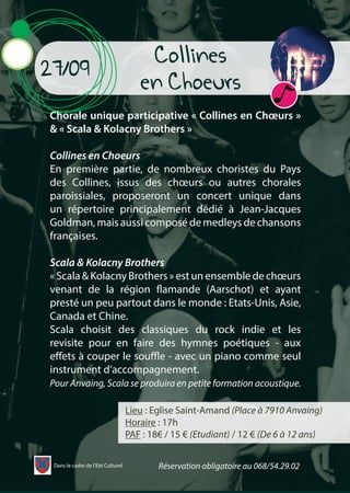 Collines
en Choeurs
Lieu : Eglise Saint-Amand (Place à 7910 Anvaing)
Horaire : 17h
PAF : 18€ / 15 € (Etudiant) / 12 € (De 6 à 12 ans)
27/09
Chorale unique participative « Collines en Chœurs »
& « Scala & Kolacny Brothers »
Collines en Choeurs
En première partie, de nombreux choristes du Pays
des Collines, issus des chœurs ou autres chorales
paroissiales, proposeront un concert unique dans
un répertoire principalement dédié à Jean-Jacques
Goldman, mais aussi composé de medleys de chansons
françaises.
Scala & Kolacny Brothers
« Scala & Kolacny Brothers » est un ensemble de chœurs
venant de la région flamande (Aarschot) et ayant
presté un peu partout dans le monde : Etats-Unis, Asie,
Canada et Chine.
Scala choisit des classiques du rock indie et les
revisite pour en faire des hymnes poétiques - aux
effets à couper le souffle - avec un piano comme seul
instrument d’accompagnement.
Pour Anvaing, Scala se produira en petite formation acoustique.
Dans le cadre de l’Eté Culturel Réservation obligatoire au 068/54.29.02
 