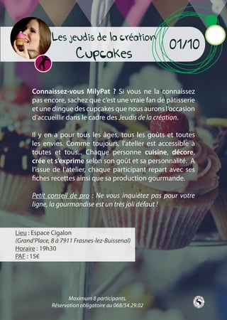 Connaissez-vous MilyPat ? Si vous ne la connaissez
pas encore, sachez que c’est une vraie fan de pâtisserie
et une dingue des cupcakes que nous aurons l’occasion
d’accueillir dans le cadre des Jeudis de la création.
Il y en a pour tous les âges, tous les goûts et toutes
les envies. Comme toujours, l’atelier est accessible à
toutes et tous... Chaque personne cuisine, décore,
crée et s’exprime selon son goût et sa personnalité. A
l’issue de l’atelier, chaque participant repart avec ses
fiches recettes ainsi que sa production gourmande.
Petit conseil de pro : Ne vous inquiétez pas pour votre
ligne, la gourmandise est un très joli défaut !
Lieu : Espace Cigalon
(Grand’Place, 8 à 7911 Frasnes-lez-Buissenal)
Horaire : 19h30
PAF : 15€
01/10
Les jeudis de la création
Cupcakes
Maximum 8 participants.
Réservation obligatoire au 068/54.29.02
 