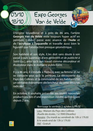 Vernissage le vendredi 2 octobre à 19h30
D’origine bruxelloise et à près de 86 ans, l’artiste
Georges Van de Velde reste toujours hyper actif en
peinture. Celui-ci passe avec aisance de l’huile et
de l’acrylique à l’aquarelle et travaille aussi bien le
figuratif que l’abstraction presque géométrique.
Son habileté et son style, il les doit sans doute à son
passé (cours supérieurs d’arts décoratifs et de publicité à
Saint-Luc), ainsi qu’à son travail comme décorateur et
illustrateur dans le domaine publicitaire.
Il y a 46 ans, il s’installe à Flobecq avec sa femme et ne
se consacre plus qu’à la peinture. La découverte du
Pays des Collines et la convivialité de ses habitants fût
un véritable évènement déclencheur de cette décision
radicale !
En octobre, il souhaite présenter ses toutes nouvelles
productions lors d’une exposition inédite qu’il prépare
depuis 2 ans.
Lieu : Maison du Pays des Collines
(Ruelle des écoles, 1 à 7890 Ellezelles)
Horaire : Du mardi au vendredi de 10h à 17h30
& le week-end de 13h à 17h30
PAF : Gratuit
03/10
-
18/10
Expo Georges
Van de Velde
 