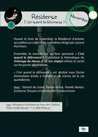 Novembre
Résidence
« C’est quand la délivrance ? »
Durant le mois de novembre, la Résidence d’artistes
accueillera un collectif de comédiens dirigé par Laurent
Plumhans.
Ensemble, ils travailleront sur leur spectacle « C’est
quand la délivrance ? » abordant la thématique du
chômage de masse et de son impact intime et social
sur les jeunes générations.
« C’est quand la délivrance » est décliné sous forme
d’entretiens d’aide à l’emploi et de scènes de la vie
quotidienne.
Avec : Yannick de Coster, Florian Kiriluk, Florelle Naneix,
Emilienne Tempels et Nathanaëlle Vandersmissen
Lieu : Résidence d’artistes du Pays des Collines
(Place André Nouille, 11 à 7880 Flobecq)
 