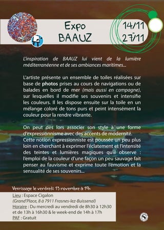 Vernissage le vendredi 13 novembre à 19h
Expo
BAAUZ
14/11
-
27/11
L’inspiration de BAAUZ lui vient de la lumière
méditerranéenne et de ses ambiances maritimes...
L’artiste présente un ensemble de toiles réalisées sur
base de photos prises au cours de navigations ou de
balades en bord de mer (mais aussi en campagne),
sur lesquelles il modifie ses souvenirs et intensifie
les couleurs. Il les dispose ensuite sur la toile en un
mélange coloré de tons purs et peint intensément la
couleur pour la rendre vibrante.
On peut dès lors associer son style à une forme
d’expressionnisme avec des accents de modernité.
Cette notion expressionniste est poussée un peu plus
loin en cherchant à exprimer l’éclatement et l’intensité
des teintes et lumières magiques qu’il observe :
l’emploi de la couleur d’une façon un peu sauvage fait
penser au fauvisme et exprime toute l’émotion et la
sensualité de ses souvenirs...
Lieu : Espace Cigalon
(Grand’Place, 8 à 7911 Frasnes-lez-Buissenal)
Horaire : Du mercredi au vendredi de 8h30 à 12h30
et de 13h à 16h30 & le week-end de 14h à 17h
PAF : Gratuit
 