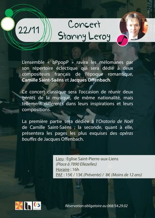 Concert
Stanny Leroy
22/11
L’ensemble « bPpopP » ravira les mélomanes par
son répertoire éclectique qui sera dédié à deux
compositeurs français de l’époque romantique,
Camille Saint-Saëns et Jacques Offenbach.
Ce concert classique sera l’occasion de réunir deux
génies de la musique, de même nationalité, mais
tellement différents dans leurs inspirations et leurs
compositions.
La première partie sera dédiée à l’Oratorio de Noël
de Camille Saint-Saëns ; la seconde, quant à elle,
présentera les pages les plus exquises des opéras
bouffes de Jacques Offenbach.
Lieu : Eglise Saint-Pierre-aux-Liens
(Place à 7890 Ellezelles)
Horaire : 16h
PAF : 15€ / 13€ (Prévente) / 8€ (Moins de 12 ans)
Réservation obligatoire au 068/54.29.02
 