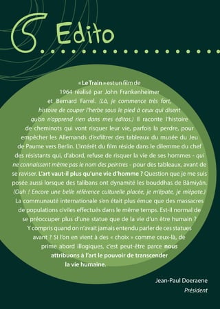 Edito
Jean-Paul Doeraene
Président
«LeTrain»estunfilmde
1964 réalisé par John Frankenheimer
et Bernard Farrel. (Là, je commence très fort,
histoire de couper l’herbe sous le pied à ceux qui disent
qu’on n’apprend rien dans mes éditos.) Il raconte l’histoire
de cheminots qui vont risquer leur vie, parfois la perdre, pour
empêcher les Allemands d’exfiltrer des tableaux du musée du Jeu
de Paume vers Berlin. L’intérêt du film réside dans le dilemme du chef
des résistants qui, d’abord, refuse de risquer la vie de ses hommes - qui
ne connaissent même pas le nom des peintres - pour des tableaux, avant de
se raviser. L’art vaut-il plus qu’une vie d’homme ? Question que je me suis
posée aussi lorsque des talibans ont dynamité les bouddhas de Bâmiyân.
(Ouh ! Encore une belle référence culturelle placée, je m’épate, je m’épate.)
La communauté internationale s’en était plus émue que des massacres
de populations civiles effectués dans le même temps. Est-il normal de
se préoccuper plus d’une statue que de la vie d’un être humain ?
Y compris quand on n’avait jamais entendu parler de ces statues
avant ? Si l’on en vient à des « choix » comme ceux-là, de
prime abord illogiques, c’est peut-être parce nous
attribuons à l’art le pouvoir de transcender
la vie humaine.
 