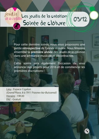 Les jeudis de la création
Soirée de cloture
03/12
Lieu : Espace Cigalon
(Grand’Place, 8 à 7911 Frasnes-lez-Buissenal)
Horaire : 19h30
PAF : Gratuit
Pour cette dernière soirée, nous vous proposons une
petite rétrospective de l’année écoulée. Nous fêterons
ensemble la première année des Jeudis de la création
dans une ambiance musicale et décontractée.
Cette soirée sera également l’occasion de vous
annoncer nos projets pour 2016 et de commencer les
premières inscriptions !
 