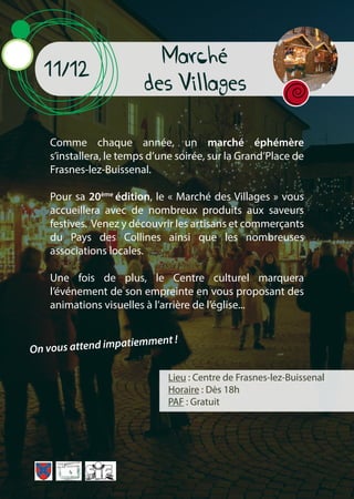 Marché
des Villages
11/12
Lieu : Centre de Frasnes-lez-Buissenal
Horaire : Dès 18h
PAF : Gratuit
Comme chaque année, un marché éphémère
s’installera, le temps d’une soirée, sur la Grand’Place de
Frasnes-lez-Buissenal.
Pour sa 20ème
édition, le « Marché des Villages » vous
accueillera avec de nombreux produits aux saveurs
festives. Venez y découvrir les artisans et commerçants
du Pays des Collines ainsi que les nombreuses
associations locales.
Une fois de plus, le Centre culturel marquera
l’événement de son empreinte en vous proposant des
animations visuelles à l’arrière de l’église...
On vous attend impatiemment !
 