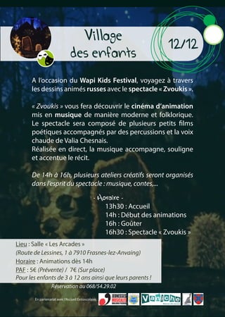 Lieu : Salle « Les Arcades »
(Route de Lessines, 1 à 7910 Frasnes-lez-Anvaing)
Horaire : Animations dès 14h
PAF : 5€ (Prévente) / 7€ (Sur place)
Pour les enfants de 3 à 12 ans ainsi que leurs parents !
Village
des enfants
12/12
A l’occasion du Wapi Kids Festival, voyagez à travers
les dessins animés russes avec le spectacle « Zvoukis ».
« Zvoukis » vous fera découvrir le cinéma d’animation
mis en musique de manière moderne et folklorique.
Le spectacle sera composé de plusieurs petits films
poétiques accompagnés par des percussions et la voix
chaude de Valia Chesnais.
Réalisée en direct, la musique accompagne, souligne
et accentue le récit.
De 14h à 16h, plusieurs ateliers créatifs seront organisés
dans l’esprit du spectacle : musique, contes,...
- Horaire -
13h30 : Accueil
14h : Début des animations
16h : Goûter
16h30 : Spectacle « Zvoukis »
En partenariat avec l’Accueil Extrascolaire.
Réservation au 068/54.29.02
 