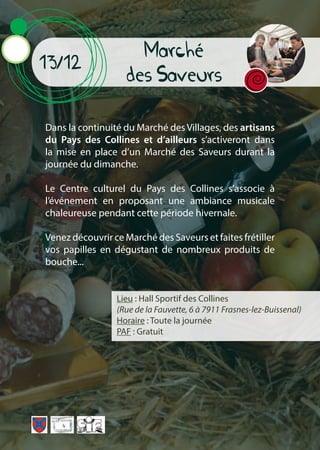 Marché
des Saveurs
13/12
Dans la continuité du Marché des Villages, des artisans
du Pays des Collines et d’ailleurs s’activeront dans
la mise en place d’un Marché des Saveurs durant la
journée du dimanche.
Le Centre culturel du Pays des Collines s’associe à
l’événement en proposant une ambiance musicale
chaleureuse pendant cette période hivernale.
Venez découvrir ce Marché des Saveurs et faites frétiller
vos papilles en dégustant de nombreux produits de
bouche...
Lieu : Hall Sportif des Collines
(Rue de la Fauvette, 6 à 7911 Frasnes-lez-Buissenal)
Horaire : Toute la journée
PAF : Gratuit
 