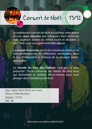 Concert de Noël 13/12
Le traditionnel concert de Noël accueillera, cette année
encore, deux chorales aux influences bien distinctes
mais pourtant dotées du même esprit et décidées à
vous faire vivre une après-midi mélodieuse.
La chorale Anaconda réunit des chanteurs amateurs et
semi-professionnels de différentes nationalités, dans
le but d’interpréter la richesse de la musique latino-
américaine.
La chorale du Pays des Collines n’est plus à vous
présenter ! Venez retrouver ces talents de chez nous
qui donneront le meilleur d’eux-mêmes pour vous
plonger dans l’ambiance de Noël.
Lieu : Eglise Saint-Pierre-aux-Liens
(Place à 7890 Ellezelles)
Horaire : 15h30
PAF : 8€
Réservation conseillée au 068/54.29.02
 