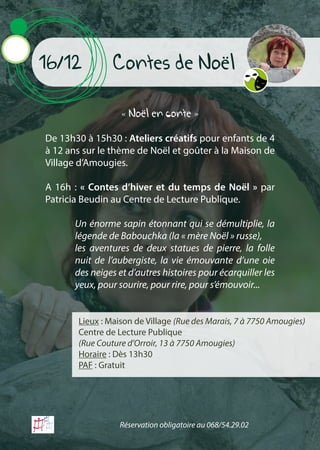 Contes de Noël16/12
« Noël en conte »
De 13h30 à 15h30 : Ateliers créatifs pour enfants de 4
à 12 ans sur le thème de Noël et goûter à la Maison de
Village d’Amougies.
A 16h : « Contes d’hiver et du temps de Noël » par
Patricia Beudin au Centre de Lecture Publique.
Lieux : Maison de Village (Rue des Marais, 7 à 7750 Amougies)
Centre de Lecture Publique
(Rue Couture d’Orroir, 13 à 7750 Amougies)
Horaire : Dès 13h30
PAF : Gratuit
Un énorme sapin étonnant qui se démultiplie, la
légende de Babouchka (la « mère Noël » russe),
les aventures de deux statues de pierre, la folle
nuit de l’aubergiste, la vie émouvante d’une oie
des neiges et d’autres histoires pour écarquiller les
yeux, pour sourire, pour rire, pour s’émouvoir...
Réservation obligatoire au 068/54.29.02
 