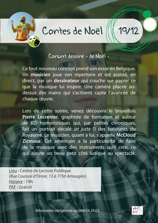 Contes de Noël 19/12
Concert dessiné « de Noël »
Ce tout nouveau concept prend son essor en Belgique.
Un musicien joue son répertoire et est assisté, en
direct, par un dessinateur qui couche sur papier ce
que la musique lui inspire. Une caméra placée au-
dessus des mains qui s’activent capte l’avancée de
chaque œuvre.
Lors de cette soirée, venez découvrir le bruxellois
Pierre Lecrenier, graphiste de formation et auteur
de BD humoristiques qui, par petites chroniques,
fait un portrait décalé (et juste ?) des habitants du
Royaume. Le musicien, quant à lui, s’appelle McCloud
Zicmuse. Cet américain a la particularité de faire
de la musique avec des instruments qu’il crée, ce
qui ajoute un beau petit côté ludique au spectacle.
Lieu : Centre de Lecture Publique
(Rue Couture d’Orroir, 13 à 7750 Amougies)
Horaire : 19h
PAF : Gratuit
Réservation obligatoire au 068/54.29.02
 