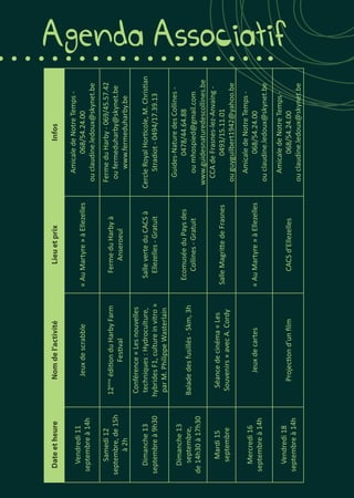 Agenda AssociatifDateetheureNomdel’activitéLieuetprixInfos
Vendredi11
septembreà14h
Jeuxdescrabble«AuMartyre»àEllezelles
AmicaledeNotreTemps-
068/54.24.00
ouclaudine.ledoux@skynet.be
Samedi12
septembre,de15h
à2h
12ème
éditionduHarbyFarm
Festival
FermeduHarbyà
Anseroeul
FermeduHarby-069/45.57.42
oufermeduharby@skynet.be
www.fermeduharby.be
Dimanche13
septembreà9h30
Conférence«Lesnouvelles
techniques:Hydroculture,
hybridesF1,cultureinvitro»
parM.PhilippeWasterlain
SalleverteduCACSà
Ellezelles-Gratuit
CercleRoyalHorticole,M.Christian
Stradiot-0494/17.39.13
Dimanche13
septembre,
de14h30à17h30
Baladedesfusillés-5km,3h
EcomuséeduPaysdes
Collines-Gratuit
Guides-NaturedesCollines-
0478/44.64.88
oumhospied@gmail.com
www.guidesnaturedescollines.be
Mardi15
septembre
Séancedecinéma«Les
Souvenirs»avecA.Cordy
SalleMagrittedeFrasnes
CCAdeFrasnes-lez-Anvaing-
0493/15.11.01
ouguyguilbert1942@yahoo.be
Mercredi16
septembreà14h
Jeuxdecartes«AuMartyre»àEllezelles
AmicaledeNotreTemps-
068/54.24.00
ouclaudine.ledoux@skynet.be
Vendredi18
septembreà14h
Projectiond’unfilmCACSd’Ellezelles
AmicaledeNotreTemps-
068/54.24.00
ouclaudine.ledoux@skynet.be
 