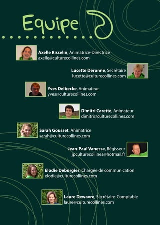 Axelle Risselin, Animatrice-Directrice
axelle@culturecollines.com
Lucette Deronne, Secrétaire
lucette@culturecollines.com
	Equipe
Sarah Gousset, Animatrice
sarah@culturecollines.com
Jean-Paul Vanesse, Régisseur
jpculturecollines@hotmail.fr
Elodie Deborgies, Chargée de communication
elodie@culturecollines.com
Laure Dewavre, Secrétaire-Comptable
laure@culturecollines.com
Yves Delbecke, Animateur
yves@culturecollines.com
Dimitri Carette, Animateur
dimitri@culturecollines.com
 