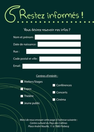 Restez informés !
Vous désirez recevoir nos infos ?
Nom et prénom :
Date de naissance :
Rue :
Code postal et ville :
Email :
Centres d’intérêt :
	Ateliers/Stages
				Conférences
	Expos
				Concerts
	Théâtre
				Cinéma
	 Jeune public
Merci de nous envoyer cette page à l’adresse suivante :
Centre culturel du Pays des Collines
Place André Nouille, 11 à 7880 Flobecq
 