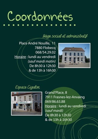 Coordonnées
Place André Nouille, 11
7880 Flobecq
068/54.29.02
Horaire : lundi au vendredi
(sauf mardi matin)
De 8h30 à 12h30
& de 13h à 16h30
Grand’Place, 8
7911 Frasnes-lez-Anvaing
069/86.63.88
Horaire : lundi au vendredi
(sauf mardi)
De 8h30 à 12h30
& de 13h à 16h30
Espace Cigalon
Siège social et administratif
 