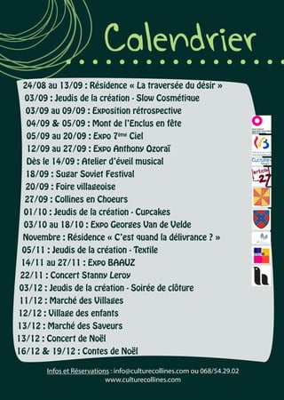 Calendrier
24/08 au 13/09 : Résidence « La traversée du désir »
03/09 : Jeudis de la création - Slow Cosmétique
03/09 au 09/09 : Exposition rétrospective
04/09 & 05/09 : Mont de l’Enclus en fête
05/09 au 20/09 : Expo 7ème
Ciel
12/09 au 27/09 : Expo Anthony Ozoraï
Dès le 14/09 : Atelier d’éveil musical
18/09 : Sugar Soviet Festival
20/09 : Foire villageoise
27/09 : Collines en Choeurs
01/10 : Jeudis de la création - Cupcakes
03/10 au 18/10 : Expo Georges Van de Velde
Novembre : Résidence « C’est quand la délivrance ? »
05/11 : Jeudis de la création - Textile
14/11 au 27/11 : Expo BAAUZ
22/11 : Concert Stanny Leroy
03/12 : Jeudis de la création - Soirée de clôture
11/12 : Marché des Villages
12/12 : Village des enfants
13/12 : Marché des Saveurs
13/12 : Concert de Noël
16/12 & 19/12 : Contes de Noël
Infos et Réservations : info@culturecollines.com ou 068/54.29.02
www.culturecollines.com
 