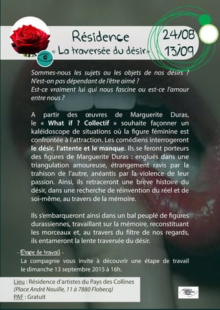 Résidence
« La traversée du désir»
Sommes-nous les sujets ou les objets de nos désirs ?
N’est-on pas dépendant de l’être aimé ?
Est-ce vraiment lui qui nous fascine ou est-ce l’amour
entre nous ?
A partir des œuvres de Marguerite Duras,
le « What if ? Collectif » souhaite façonner un
kaléidoscope de situations où la figure féminine est
confrontée à l’attraction. Les comédiens interrogeront
le désir, l’attente et le manque. Ils se feront porteurs
des figures de Marguerite Duras : englués dans une
triangulation amoureuse, étrangement ravis par la
trahison de l’autre, anéantis par la violence de leur
passion. Ainsi, ils retraceront une brève histoire du
désir, dans une recherche de réinvention du réel et de
soi-même, au travers de la mémoire.
Ils s’embarqueront ainsi dans un bal peuplé de figures
durassiennes, travaillant sur la mémoire, reconstituant
les morceaux et, au travers du filtre de nos regards,
ils entameront la lente traversée du désir.
24/08
-
13/09
Lieu : Résidence d’artistes du Pays des Collines
(Place André Nouille, 11 à 7880 Flobecq)
PAF : Gratuit
La compagnie vous invite à découvrir une étape de travail
le dimanche 13 septembre 2015 à 16h.
- Etape de travail -
 