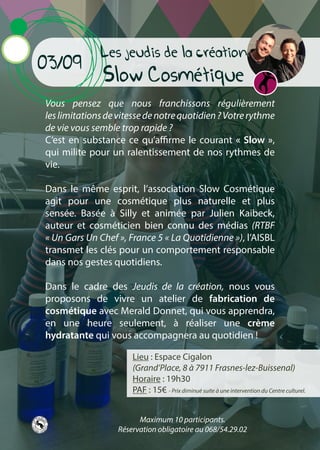 Les jeudis de la création
Slow Cosmétique
Vous pensez que nous franchissons régulièrement
leslimitationsdevitessedenotrequotidien?Votrerythme
de vie vous semble trop rapide ?
C’est en substance ce qu’affirme le courant « Slow »,
qui milite pour un ralentissement de nos rythmes de
vie.
Dans le même esprit, l’association Slow Cosmétique
agit pour une cosmétique plus naturelle et plus
sensée. Basée à Silly et animée par Julien Kaibeck,
auteur et cosméticien bien connu des médias (RTBF
« Un Gars Un Chef », France 5 « La Quotidienne »), l’AISBL
transmet les clés pour un comportement responsable
dans nos gestes quotidiens.
Dans le cadre des Jeudis de la création, nous vous
proposons de vivre un atelier de fabrication de
cosmétique avec Merald Donnet, qui vous apprendra,
en une heure seulement, à réaliser une crème
hydratante qui vous accompagnera au quotidien !
03/09
Lieu : Espace Cigalon
(Grand’Place, 8 à 7911 Frasnes-lez-Buissenal)
Horaire : 19h30
PAF : 15€ - Prix diminué suite à une intervention du Centre culturel.
Maximum 10 participants.
Réservation obligatoire au 068/54.29.02
 