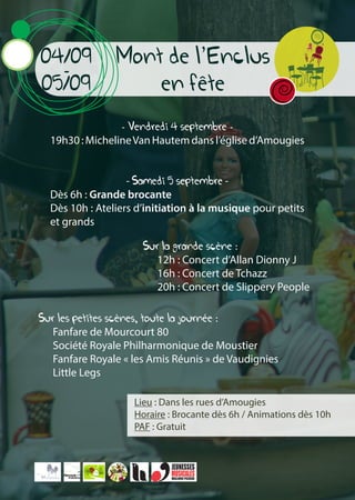Mont de l’Enclus
en fete
04/09
-
05/09
Lieu : Dans les rues d’Amougies
Horaire : Brocante dès 6h / Animations dès 10h
PAF : Gratuit
- Vendredi 4 septembre -
19h30 : MichelineVan Hautem dans l’église d’Amougies
- Samedi 5 septembre -
Dès 6h : Grande brocante
Dès 10h : Ateliers d’initiation à la musique pour petits
et grands
Sur la grande scène :
12h : Concert d’Allan Dionny J
16h : Concert de Tchazz
20h : Concert de Slippery People
Sur les petites scènes, toute la journée :
Fanfare de Mourcourt 80
Société Royale Philharmonique de Moustier
Fanfare Royale « les Amis Réunis » de Vaudignies
Little Legs
 