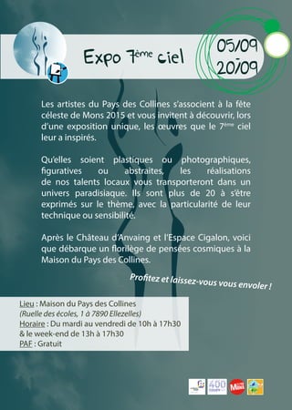 Expo 7ème
ciel
Les artistes du Pays des Collines s’associent à la fête
céleste de Mons 2015 et vous invitent à découvrir, lors
d’une exposition unique, les œuvres que le 7ème
ciel
leur a inspirés.
Qu’elles soient plastiques ou photographiques,
figuratives ou abstraites, les réalisations
de nos talents locaux vous transporteront dans un
univers paradisiaque. Ils sont plus de 20 à s’être
exprimés sur le thème, avec la particularité de leur
technique ou sensibilité.
Après le Château d’Anvaing et l’Espace Cigalon, voici
que débarque un florilège de pensées cosmiques à la
Maison du Pays des Collines.
Lieu : Maison du Pays des Collines
(Ruelle des écoles, 1 à 7890 Ellezelles)
Horaire : Du mardi au vendredi de 10h à 17h30
& le week-end de 13h à 17h30
PAF : Gratuit
05/09
-
20/09
Profitez et laissez-vous vous envoler !
www.400coups.eu
 