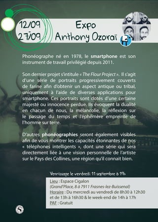 Expo
Anthony Ozoraï
Lieu : Espace Cigalon
(Grand’Place, 8 à 7911 Frasnes-lez-Buissenal)
Horaire : Du mercredi au vendredi de 8h30 à 12h30
et de 13h à 16h30 & le week-end de 14h à 17h
PAF : Gratuit
Phonéographe né en 1978, le smartphone est son
instrument de travail privilégié depuis 2011.
Son dernier projet s’intitule « The Flour Project ». Il s’agit
d’une série de portraits progressivement couverts
de farine afin d’obtenir un aspect antique ou tribal,
uniquement à l’aide de diverses applications pour
smartphone. Ces portraits sont dotés d’une certaine
majesté ou innocence perdue. Ils évoquent la dualité
en chacun de nous, la mélancolie, la réflexion sur
le passage du temps et l’éphémère empreinte de
l’homme sur terre.
D’autres phonéographies seront également visibles
afin de vous montrer les capacités étonnantes de nos
« téléphones intelligents », dont une série qui sera
directement liée à une vision personnelle de l’artiste
sur le Pays des Collines, une région qu’il connait bien.
12/09
-
27/09
Vernissage le vendredi 11 septembre à 19h
 