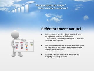Référencement naturel :
•   Bien concevoir un site dès sa production va
    vous permettre d’avoir de bonnes
    optimisations dès le départ et donc d’avoir des
    résultats plus rapides.

•   Plus vous serez présent sur des mots clés, plus
    les internautes vous identifieront comme LA
    référence du domaine.

•   Vous n’aurez plus besoin de dépenser du
    budget pour chaque visite.
 