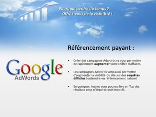 Référencement payant :
•   Créer des campagnes Adwords va vous permettre
    de rapidement augmenter votre chiffre d’affaires.

•   Les campagnes Adwords vont aussi permettre
    d’augmenter la visibilité du site sur des requêtes
    difficiles à atteindre en référencement naturel.

•   En quelques heures vous pouvez être en Top des
    résultats pour n’importe quel mot clé.
 