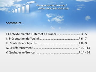 Sommaire :

I. Contexte marché : Internet en France ………………………..P 3 - 5
II. Présentation de Youlink …………………………………………….P 6 - 7
III. Contexte et objectifs ………………………………………………..P 8 - 9
IV. Le référencement……………………………………………………..P 10 - 13
V. Quelques références..………………………………………………..P 14 - 16
 