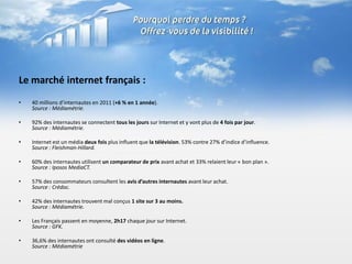 Le marché internet français :
•   40 millions d’internautes en 2011 (+6 % en 1 année).
    Source : Médiamétrie.

•   92% des internautes se connectent tous les jours sur Internet et y vont plus de 4 fois par jour.
    Source : Médiamétrie.

•   Internet est un média deux fois plus influent que la télévision. 53% contre 27% d’indice d’influence.
    Source : Fleishman-Hillard.

•   60% des internautes utilisent un comparateur de prix avant achat et 33% relaient leur « bon plan ».
    Source : Iposos MediaCT.

•   57% des consommateurs consultent les avis d’autres internautes avant leur achat.
    Source : Crédoc.

•   42% des internautes trouvent mal conçus 1 site sur 3 au moins.
    Source : Médiamétrie.

•   Les Français passent en moyenne, 2h17 chaque jour sur Internet.
    Source : GFK.

•   36,6% des internautes ont consulté des vidéos en ligne.
    Source : Médiamétrie
 