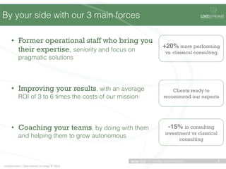 By your side with our 3 main forces                                                             !"#$STREAMS
                                                                                                O P E R A T I O N A L   S T R A T E G Y




       •  Former operational staff who bring you                                             "
                                                                                +20% more performing
          their expertise, seniority and focus on                                vs. classical consulting
               pragmatic solutions




       •  Improving your results, with an average                                   Clients ready to
               ROI of 3 to 6 times the costs of our mission                     recommend our experts




       •  Coaching your teams, by doing with them                                  -15% in consulting
                                                                                 investment vs classical
               and helping them to grow autonomous
                                                                                       consulting



                                                              WITH YOU TO DESIGN YOUR PROJECT                               3	
  
LimeStreams	
  |	
  Opera.onal	
  Strategy	
  ©	
  2012	
  
 
