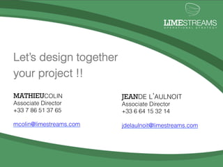 !"#$STREAMS
                                                                                                               O P E R A T I O N A L   S T R A T E G Y




          Let’s design together
          your project !!
          MATHIEUCOLIN                                        JEANDE L’AULNOIT
          Associate Director                                  Associate Director
          +33 7 86 51 37 65                                   +33 6 64 15 32 14

          mcolin@limestreams.com                              jdelaulnoit@limestreams.com
                                                                          LIMESTREAMS
                                                                          O P E R A T I O N A L   S T R A T E G Y




                                                                                                                                           6	
  
LimeStreams	
  |	
  Opera.onal	
  Strategy	
  ©	
  2012	
  
 