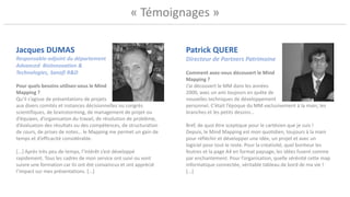 « Témoignages »
Patrick QUERE
Directeur de Partners Patrimoine
Comment avez-vous découvert le Mind
Mapping ?
J’ai découvert le MM dans les années
2000, avec un ami toujours en quête de
nouvelles techniques de développement
personnel. C’était l’époque du MM exclusivement à la main, les
branches et les petits dessins…
Bref, de quoi être sceptique pour le cartésien que je suis !
Depuis, le Mind Mapping est mon quotidien, toujours à la main
pour réfléchir et développer une idée, un projet et avec un
logiciel pour tout le reste. Pour la créativité, quel bonheur les
feutres et la page A4 en format paysage, les idées fusent comme
par enchantement. Pour l’organisation, quelle sérénité cette map
informatique connectée, véritable tableau de bord de ma vie !
[...]
Jacques DUMAS
Responsable-adjoint du département
Advanced BioInnovation &
Technologies, Sanofi R&D
Pour quels besoins utilisez-vous le Mind
Mapping ?
Qu’il s’agisse de présentations de projets
aux divers comités et instances décisionnelles ou congrès
scientifiques, de brainstorming, de management de projet ou
d’équipes, d’organisation du travail, de résolution de problème,
d’évaluation des résultats ou des compétences, de structuration
de cours, de prises de notes… le Mapping me permet un gain de
temps et d’efficacité considérable.
[...] Après très peu de temps, l’intérêt s’est développé
rapidement. Tous les cadres de mon service ont suivi ou vont
suivre une formation car ils ont été convaincus et ont apprécié
l’impact sur mes présentations. [...]
 