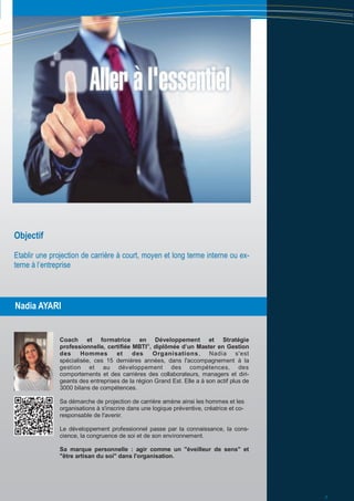 Nadia AYARI
Objectif
Etablir une projection de carrière à court, moyen et long terme interne ou ex-
terne à l’entreprise
Coach et formatrice en Développement et Stratégie
professionnelle, certifiée MBTI©
, diplômée d’un Master en Gestion
des Hommes et des Organisations, Nadia s'est
spécialisée, ces 15 dernières années, dans l'accompagnement à la
gestion et au développement des compétences, des
comportements et des carrières des collaborateurs, managers et diri-
geants des entreprises de la région Grand Est. Elle a à son actif plus de
3000 bilans de compétences.
Sa démarche de projection de carrière amène ainsi les hommes et les
organisations à s'inscrire dans une logique préventive, créatrice et co-
responsable de l'avenir.
Le développement professionnel passe par la connaissance, la cons-
cience, la congruence de soi et de son environnement.
Sa marque personnelle : agir comme un "éveilleur de sens" et
"être artisan du soi" dans l'organisation.
3
 