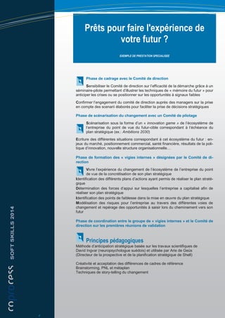 Prêts pour faire l'expérience de
votre futur ?
EXEMPLE DE PRESTATION SPECIALISEE
Phase de cadrage avec le Comité de direction
Sensibiliser le Comité de direction sur l’efficacité de la démarche grâce à un
séminaire-pilote permettant d’illustrer les techniques de « mémoire du futur » pour
anticiper les crises ou se positionner sur les opportunités à signaux faibles
Confirmer l’engagement du comité de direction auprès des managers sur la prise
en compte des scenarii élaborés pour faciliter la prise de décisions stratégiques
Phase de scénarisation du changement avec un Comité de pilotage
Scénarisation sous la forme d’un « innovation game » de l’écosystème de
l’entreprise du point de vue du futur-cible correspondant à l’échéance du
plan stratégique (ex.: Ambitions 2030)
Ecriture des différentes situations correspondant à cet écosystème du futur : en-
jeux du marché, positionnement commercial, santé financière, résultats de la poli-
tique d’innovation, nouvelle structure organisationnelle…
Phase de formation des « vigies internes » désignées par le Comité de di-
rection
Vivre l’expérience du changement de l’écosystème de l’entreprise du point
de vue de la concrétisation de son plan stratégique
Identification des différents plans d’actions ayant permis de réaliser le plan straté-
gique
Détermination des forces d’appui sur lesquelles l’entreprise a capitalisé afin de
réaliser son plan stratégique
Identification des points de faiblesse dans la mise en œuvre du plan stratégique
Modélisation des risques pour l’entreprise au travers des différentes voies de
changement et repérage des opportunités à saisir lors du cheminement vers son
futur
Phase de coordination entre le groupe de « vigies internes » et le Comité de
direction sur les premières réunions de validation
Principes pédagogiques
Méthode d’anticipation stratégique basée sur les travaux scientifiques de
David Ingvar (neuropsychologue suédois) et utilisée par Arie de Geüs
(Directeur de la prospective et de la planification stratégique de Shell)
Créativité et acceptation des différences de cadres de référence
Brainstorming, PNL et métaplan
Techniques de story-telling du changement
SOFTSKILLS2014
4
 
