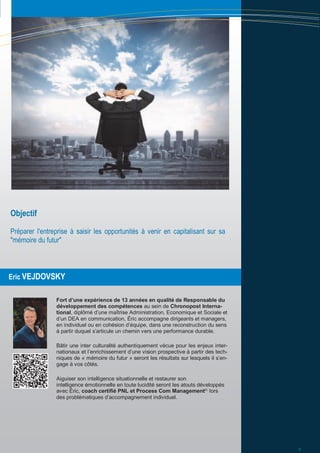 Eric VEJDOVSKY
Fort d’une expérience de 13 années en qualité de Responsable du
développement des compétences au sein de Chronopost Interna-
tional, diplômé d’une maîtrise Administration, Economique et Sociale et
d’un DEA en communication, Éric accompagne dirigeants et managers,
en individuel ou en cohésion d’équipe, dans une reconstruction du sens
à partir duquel s’articule un chemin vers une performance durable.
Bâtir une inter culturalité authentiquement vécue pour les enjeux inter-
nationaux et l’enrichissement d’une vision prospective à partir des tech-
niques de « mémoire du futur » seront les résultats sur lesquels il s’en-
gage à vos côtés.
Aiguiser son intelligence situationnelle et restaurer son
intelligence émotionnelle en toute lucidité seront les atouts développés
avec Éric, coach certifié PNL et Process Com Management©,
lors
des problématiques d’accompagnement individuel.
Objectif
Préparer l'entreprise à saisir les opportunités à venir en capitalisant sur sa
"mémoire du futur"
5
 