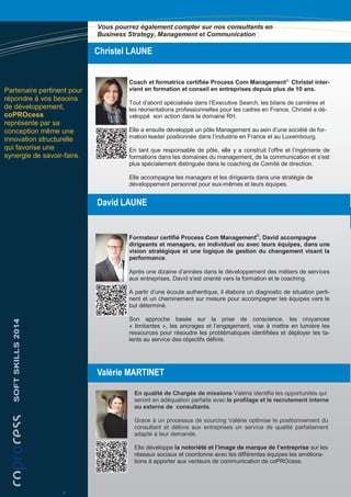 Christel LAUNE
Coach et formatrice certifiée Process Com Management©,
Christel inter-
vient en formation et conseil en entreprises depuis plus de 10 ans.
Tout d’abord spécialisée dans l’Executive Search, les bilans de carrières et
les réorientations professionnelles pour les cadres en France, Christel a dé-
veloppé son action dans le domaine RH.
Elle a ensuite développé un pôle Management au sein d’une société de for-
mation leader positionnée dans l’industrie en France et au Luxembourg.
En tant que responsable de pôle, elle y a construit l’offre et l’ingénierie de
formations dans les domaines du management, de la communication et s’est
plus spécialement distinguée dans le coaching de Comité de direction.
Elle accompagne les managers et les dirigeants dans une stratégie de
développement personnel pour eux-mêmes et leurs équipes.
Formateur certifié Process Com Management©
, David accompagne
dirigeants et managers, en individuel ou avec leurs équipes, dans une
vision stratégique et une logique de gestion du changement visant la
performance.
Après une dizaine d’années dans le développement des métiers de services
aux entreprises, David s’est orienté vers la formation et le coaching.
A partir d’une écoute authentique, il élabore un diagnostic de situation perti-
nent et un cheminement sur mesure pour accompagner les équipes vers le
but déterminé.
Son approche basée sur la prise de conscience, les croyances
« limitantes », les ancrages et l’engagement, vise à mettre en lumière les
ressources pour résoudre les problématiques identifiées et déployer les ta-
lents au service des objectifs définis.
David LAUNE
Partenaire pertinent pour
répondre à vos besoins
de développement,
coPROcess
représente par sa
conception même une
innovation structurelle
qui favorise une
synergie de savoir-faire.
En qualité de Chargée de missions Valérie identifie les opportunités qui
seront en adéquation parfaite avec le profilage et le recrutement interne
ou externe de consultants.
Grace à un processus de sourcing Valérie optimise le positionnement du
consultant et délivre aux entreprises un service de qualité parfaitement
adapté à leur demande.
Elle développe la notoriété et l’image de marque de l’entreprise sur les
réseaux sociaux et coordonne avec les différentes équipes les améliora-
tions à apporter aux vecteurs de communication de coPROcess.
SOFTSKILLS2014
Valérie MARTINET
6
Vous pourrez également compter sur nos consultants en
Business Strategy, Management et Communication :
 