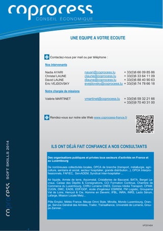Contactez-nous par mail ou par téléphone :
Nos intervenants
Nadia AYARI nayari@coprocess.lu + 33(0)6 66 09 85 86
Christel LAUNE claune@coprocess.lu + 33(0)6 33 64 11 09
David LAUNE dlaune@coprocess.lu + 33(0)6 88 40 90 63
Eric VEJDOVSKY evejdovsky@coprocess.lu + 33(0)6 74 78 66 18
Notre chargée de missions
Valérie MARTINET vmartinet@coprocess.lu + 33(0)6 59 32 21 66
+ 33(0)9 70 40 31 00
Rendez-vous sur notre site Web www.coprocess-france.fr
Des organisations publiques et privées tous secteurs d'activités en France et
au Luxembourg
De nombreuses collectivités locales, OPCA de branche (transport, métallurgie, agri-
culture, sanitaire et social, secteur hospitalier, grande distribution...), OPCA Interpro-
fessionnels, FAFIEC, ServADEM, Syndicat Inter-hospitalier ...
Air liquide, Armée de terre, Ascometal, Cristalleries de Baccarat, BATA, Berget Le-
vraux, Caisse des Dépôts & Consignations, CCI Formation Continue, Chambre de
Commerce du Luxembourg, CHRU Lorraine CNES, Connex-Véolia Transport, CPAM,
CUGN, DMC, EADS, EDF/GDF, école d'ingénieur ESIREM, FM Logistic, Groupama
Val de Loire, Henryot & Cie, Homme en Devenir, IFBL, INRA, INRS, Lacto Sérum,
Lafarge, Mission Locale Metz...
Pôle Emploi, Météo France, Meuse Omni Style, Minolta, Mondo Luxembourg, Oran-
ge, Service Général des Armées, Trailor, Transalliance, Université de Lorraine, Grou-
pe Zannier...
UNE EQUIPE A VOTRE ECOUTE
ILS ONT DÉJÀ FAIT CONFIANCE A NOS CONSULTANTS
SOFTSKILLS2014
8
VF201404
 