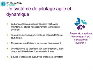  La bonne décision est une décision réalisable
maintenant, et pas nécessairement la meilleure
décision
 Toutes les décisions peuvent être reconsidérées à
tout instant
 Repousser les décisions au dernier bon moment
 Les décisions se prennent par consentement, avec
une possibilité d’objections ouverte à tous
 Seules les tensions évolutives présentes comptent !
4
Un système de pilotage agile et
dynamique
Passer du « prévoir
et contrôler » au
« évaluer et
évoluer »
 