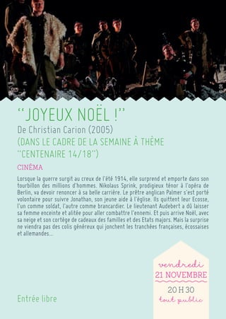 “JOYEUX NOËL !” 
De Christian Carion (2005) 
(DANS LE CADRE DE LA SEMAINE À THÈME “CENTENAIRE 14/18”) 
Cinéma 
Lorsque la guerre surgit au creux de l'été 1914, elle surprend et emporte dans son tourbillon des millions d'hommes. Nikolaus Sprink, prodigieux ténor à l'opéra de Berlin, va devoir renoncer à sa belle carrière. Le prêtre anglican Palmer s'est porté volontaire pour suivre Jonathan, son jeune aide à l'église. Ils quittent leur Ecosse, l'un comme soldat, l'autre comme brancardier. Le lieutenant Audebert a dû laisser sa femme enceinte et alitée pour aller combattre l'ennemi. Et puis arrive Noël, avec sa neige et son cortège de cadeaux des familles et des Etats majors. Mais la surprise ne viendra pas des colis généreux qui jonchent les tranchées françaises, écossaises et allemandes... 
vendredi 
21 Novembre 
20 h 30 
tout public 
Entrée libre 
© DR  
