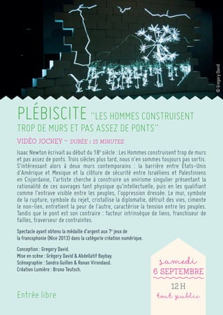 PLÉBISCITE “LES HOMMES CONSTRUISENT TROP DE MURS ET PAS ASSEZ DE PONTS” 
Vidéo Jockey ~ Durée : 15 minutes 
Isaac Newton écrivait au début du 18e siècle : Les Hommes construisent trop de murs et pas assez de ponts. Trois siècles plus tard, nous n’en sommes toujours pas sortis. 
S’intéressant alors à deux murs contemporains : la barrière entre États-Unis d’Amérique et Mexique et la clôture de sécurité entre Israëliens et Palestiniens en Cisjordanie, l’artiste cherche à construire un onirisme singulier présentant la rationalité de ces ouvrages tant physique qu’intellectuelle, puis en les qualifiant comme l’entrave visible entre les peuples, l’oppression dressée. Le mur, symbole de la rupture, symbole du rejet, cristallise la diplomatie, détruit des vies, cimente le non-lien, entretient la peur de l’autre, caractérise la tension entre les peuples. Tandis que le pont est son contraire : facteur intrinsèque de liens, franchiseur de failles, traverseur de contraintes. 
Spectacle ayant obtenu la médaille d’argent aux 7e jeux de 
la francophonie (Nice 2013) dans la catégorie création numérique. 
Conception : Gregory David. 
Mise en scène : Grégory David & Abdellatif Baybay. 
Scénographie : Sandra Guillen & Ronan Virondaud. 
Création Lumière : Bruno Teutsch. 
samedi 
6 Septembre 
12 h 
tout public 
Entrée libre 
© Gregory David  