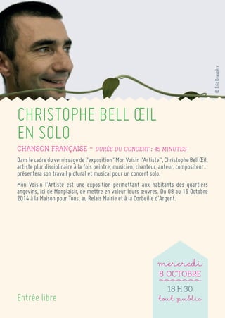 CHRISTOPHE BELL OEIL 
EN SOLO 
Chanson française ~ Durée du concert : 45 minutes 
Dans le cadre du vernissage de l’exposition “Mon Voisin l’Artiste”, Christophe Bell OEil, artiste pluridisciplinaire à la fois peintre, musicien, chanteur, auteur, compositeur… présentera son travail pictural et musical pour un concert solo. 
Mon Voisin l’Artiste est une exposition permettant aux habitants des quartiers angevins, ici de Monplaisir, de mettre en valeur leurs oeuvres. Du 08 au 15 Octobre 2014 à la Maison pour Tous, au Relais Mairie et à la Corbeille d’Argent. 
mercredi 
8 Octobre 
18 h 30 
tout public 
Entrée libre 
© Eric Beaupère  