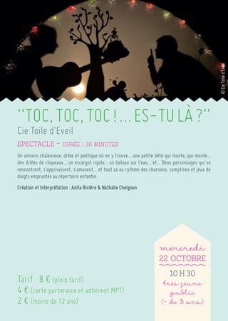 “TOC, TOC, TOC ! … ES-TU LÀ ?” 
Cie Toile d’Eveil 
spectacle ~ Durée : 30 minutes 
Un univers chaleureux, drôle et poétique où on y trouve… une petite bête qui monte, qui monte… des drôles de chapeaux… un escargot rigolo… un bateau sur l’eau… et… Deux personnages qui se rencontrent, s’apprivoisent, s’amusent… et tout ça au rythme des chansons, comptines et jeux de doigts empruntés au répertoire enfantin. 
Création et Interprétation : Anita Rivière & Nathalie Cheignon 
mercredi 
22 Octobre 
10 h 30 
très jeune public 
(- de 3 ans) 
Tarif : 8 € (plein tarif) 
4 € (carte partenaire et adhérent MPT) 
2 € (moins de 12 ans) 
© Cie Toile d'Éveil  