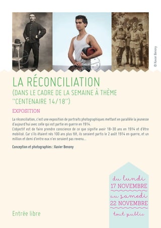 LA RÉCONCILIATION 
(DANS LE CADRE DE LA SEMAINE À THÈME “CENTENAIRE 14/18”) 
Exposition 
La réconciliation, c’est une exposition de portraits photographiques mettant en parallèle la jeunesse d’aujourd’hui avec celle qui est partie en guerre en 1914. 
L’objectif est de faire prendre conscience de ce que signifie avoir 18-30 ans en 1914 et d’être mobilisé. Car s’ils étaient nés 100 ans plus tôt, ils seraient partis le 2 août 1914 en guerre, et un million et demi d’entre eux n’en seraient pas revenu… 
Conception et photographies : Xavier Benony 
du lundi 
17 Novembre 
au samedi 
22 Novembre 
tout public 
Entrée libre 
© Xavier Benony  