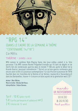 “RPG 14” 
(DANS LE CADRE DE LA SEMAINE À THÈME “CENTENAIRE 14/18”) 
Cie Mêtis 
Théâtre ~ Durée : 1 h 15 
RPG comme le système Role-Playing Game des jeux-vidéos violent à la 1ère personne ? Ou RPG comme Rocket Propelled Grenade qui fit tant de dégâts et de morts lors de nombreuses guerres dans le monde ? 100 ans après le début de la Grande Guerre, pourquoi commémorer ? Qu’est-ce qu’une guerre centenaire peut encore avoir à dire à la jeunesse contemporaine ? Le sacrifice de la jeunesse de 1916 fauchée dans les tranchées de la Somme et de Verdun, massacrée à Tannenberg et dans les Dardanelles, trouve-t-il encore un écho auprès de la génération web 2.0 ? 
Auteur : Marc Béziau. 
Mise en Scène : Nicolas Berthoux. 
Interprétation : Fabien Doneau. 
Tarif : 10 € (plein tarif) 
5 € (carte partenaire et adhérent MPT) 
2 € (moins de 12 ans) 
mardi 
18 Novembre 
10 h 30 
& 20 h 30 
tout public 
© Simon Astié  